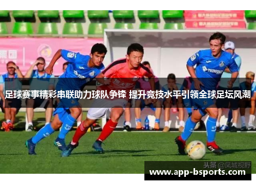 足球赛事精彩串联助力球队争锋 提升竞技水平引领全球足坛风潮